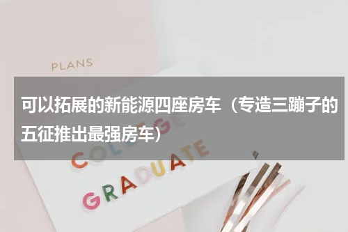 可以拓展的新能源四座房车（专造三蹦子的五征推出最强房车）