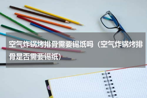 空气炸锅烤排骨需要锡纸吗（空气炸锅烤排骨是否需要锡纸）