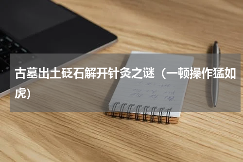 古墓出土砭石解开针灸之谜（一顿操作猛如虎）