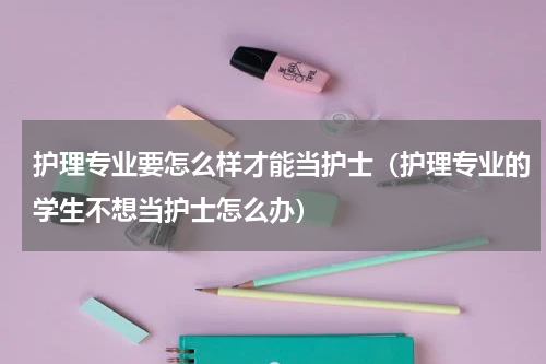 护理专业要怎么样才能当护士（护理专业的学生不想当护士怎么办）
