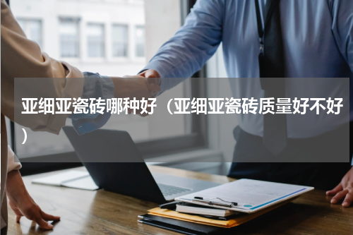 亚细亚瓷砖哪种好（亚细亚瓷砖质量好不好）