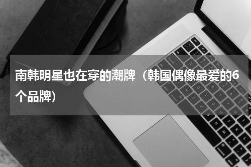 南韩明星也在穿的潮牌（韩国偶像最爱的6个品牌）