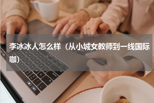 李冰冰人怎么样（从小城女教师到一线国际咖）