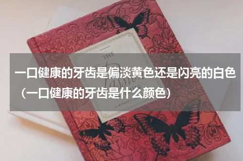 一口健康的牙齿是偏淡黄色还是闪亮的白色（一口健康的牙齿是什么颜色）