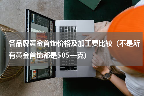各品牌黄金首饰价格及加工费比较（不是所有黄金首饰都是505一克）