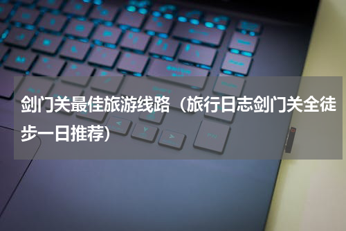 剑门关最佳旅游线路（旅行日志剑门关全徒步一日推荐）