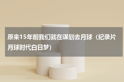 原来15年前我们就在谋划去月球（纪录片月球时代白日梦）