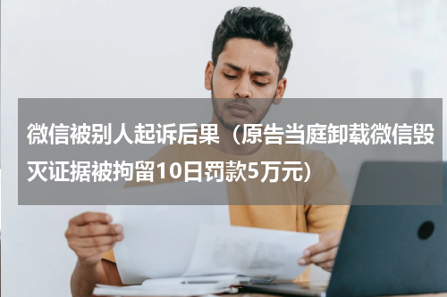 微信被别人起诉后果（原告当庭卸载微信毁灭证据被拘留10日罚款5万元）