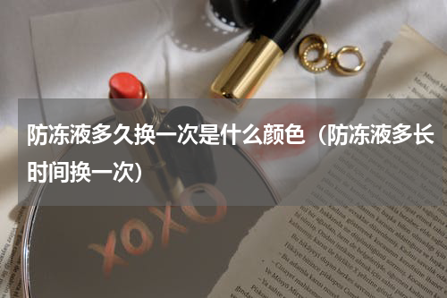 防冻液多久换一次是什么颜色（防冻液多长时间换一次）