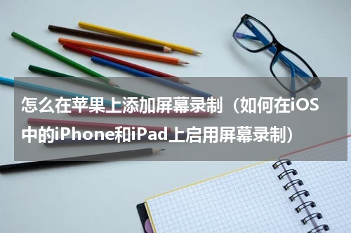 怎么在苹果上添加屏幕录制（如何在iOS中的iPhone和iPad上启用屏幕录制）