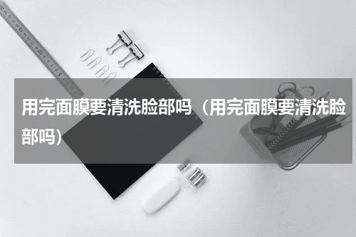 用完面膜要清洗脸部吗（用完面膜要清洗脸部吗）