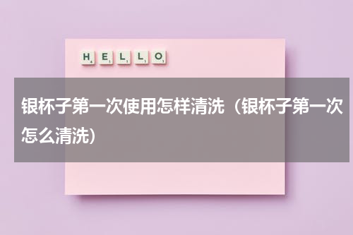 银杯子第一次使用怎样清洗（银杯子第一次怎么清洗）