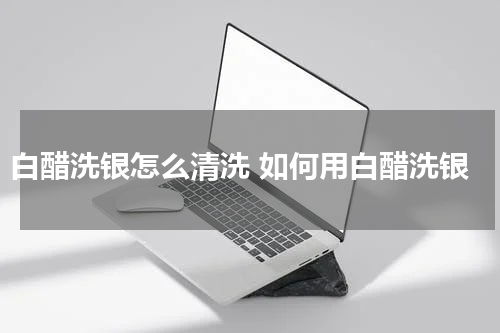 白醋洗银怎么清洗 如何用白醋洗银