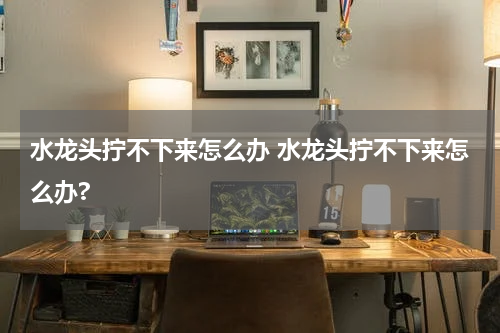 水龙头拧不下来怎么办 水龙头拧不下来怎么办?