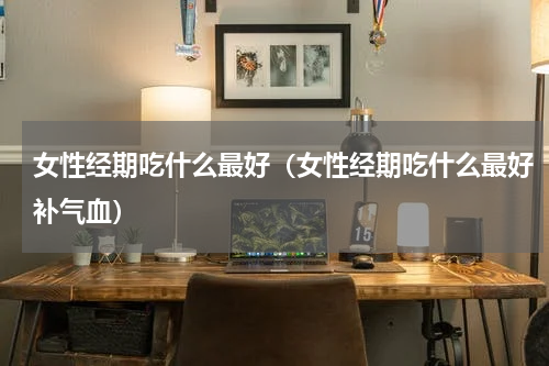 女性经期吃什么最好（女性经期吃什么最好补气血）