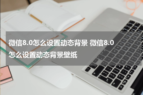 微信8.0怎么设置动态背景 微信8.0怎么设置动态背景壁纸