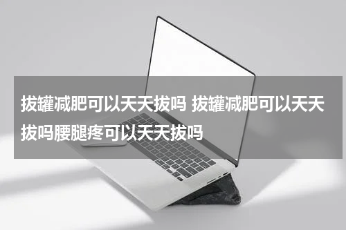 拔罐减肥可以天天拔吗 拔罐减肥可以天天拔吗腰腿疼可以天天拔吗