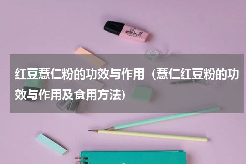 红豆薏仁粉的功效与作用（薏仁红豆粉的功效与作用及食用方法）