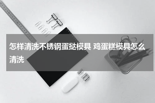 怎样清洗不锈钢蛋挞模具 鸡蛋糕模具怎么清洗