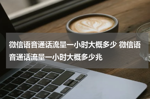 微信语音通话流量一小时大概多少 微信语音通话流量一小时大概多少兆