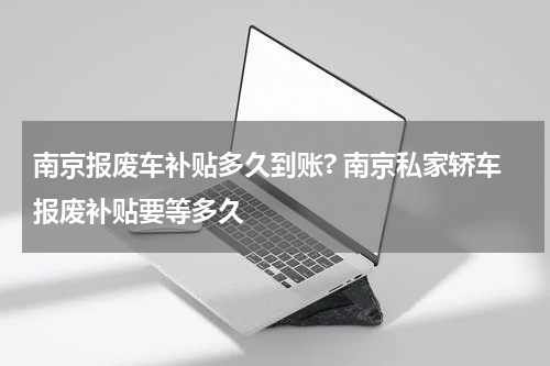 南京报废车补贴多久到账? 南京私家轿车报废补贴要等多久