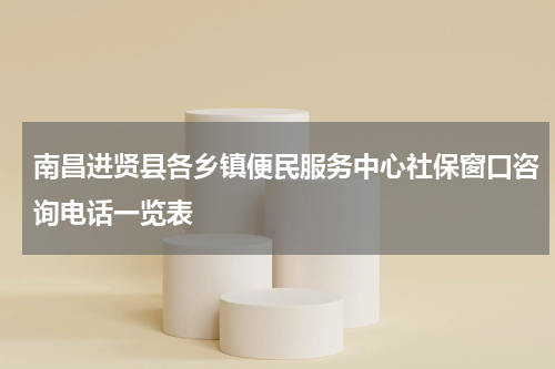 南昌进贤县各乡镇便民服务中心社保窗口咨询电话一览表