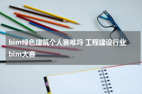 bim绿色建筑个人赛难吗 工程建设行业bim大赛
