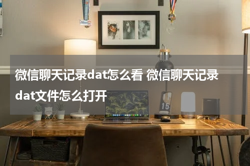 微信聊天记录dat怎么看 微信聊天记录dat文件怎么打开
