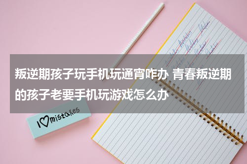 叛逆期孩子玩手机玩通宵咋办 青春叛逆期的孩子老要手机玩游戏怎么办