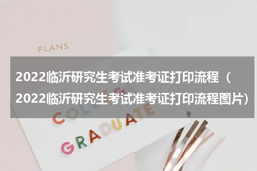 2022临沂研究生考试准考证打印流程（2022临沂研究生考试准考证打印流程图片）