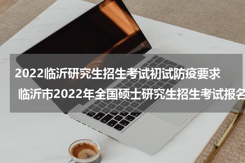 2022临沂研究生招生考试初试防疫要求 临沂市2022年全国硕士研究生招生考试报名网上确认公告