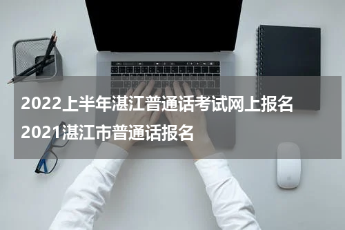 2022上半年湛江普通话考试网上报名 2021湛江市普通话报名