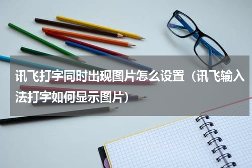 讯飞打字同时出现图片怎么设置（讯飞输入法打字如何显示图片）