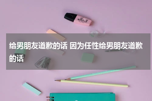 给男朋友道歉的话 因为任性给男朋友道歉的话