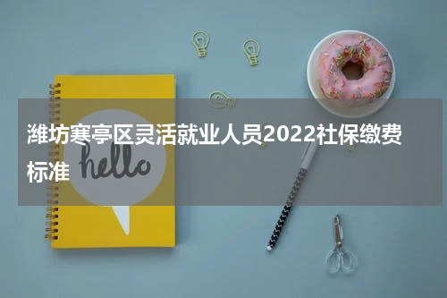 潍坊寒亭区灵活就业人员2022社保缴费标准