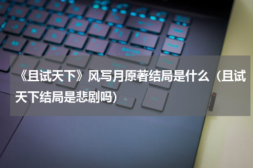 《且试天下》风写月原著结局是什么（且试天下结局是悲剧吗）