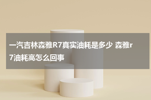 一汽吉林森雅R7真实油耗是多少 森雅r7油耗高怎么回事