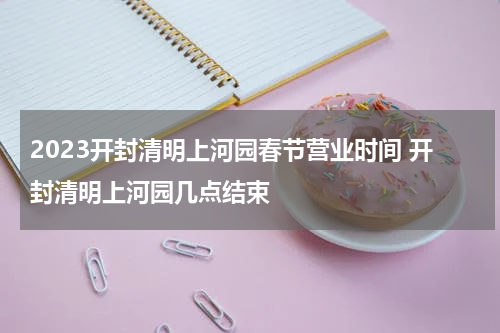 2023开封清明上河园春节营业时间 开封清明上河园几点结束