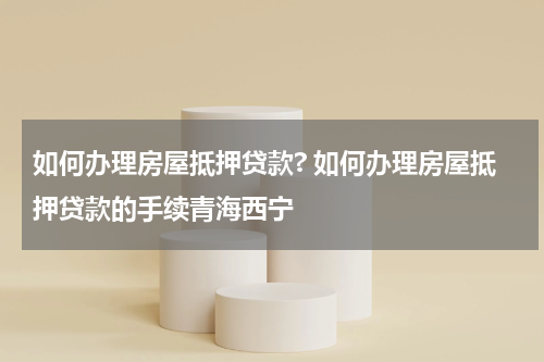 如何办理房屋抵押贷款? 如何办理房屋抵押贷款的手续青海西宁