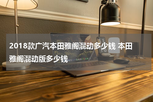2018款广汽本田雅阁混动多少钱 本田雅阁混动版多少钱