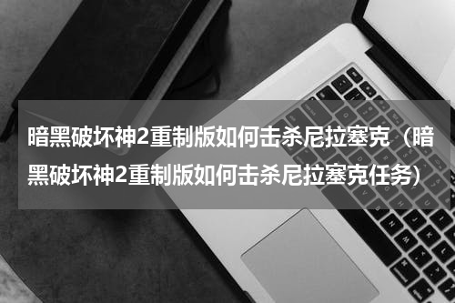 暗黑破坏神2重制版如何击杀尼拉塞克（暗黑破坏神2重制版如何击杀尼拉塞克任务）
