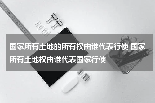 国家所有土地的所有权由谁代表行使 国家所有土地权由谁代表国家行使