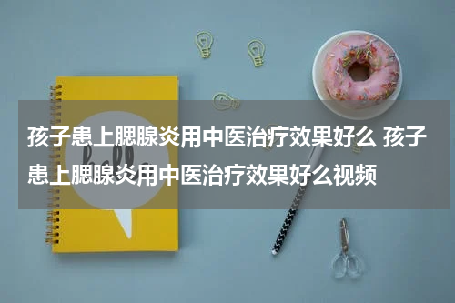 孩子患上腮腺炎用中医治疗效果好么 孩子患上腮腺炎用中医治疗效果好么视频