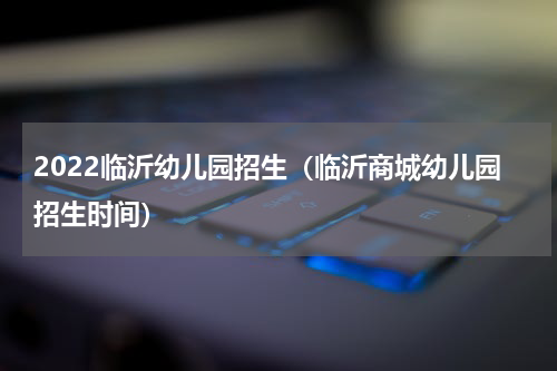 2022临沂幼儿园招生（临沂商城幼儿园招生时间）