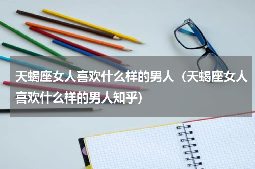 天蝎座女人喜欢什么样的男人（天蝎座女人喜欢什么样的男人知乎）