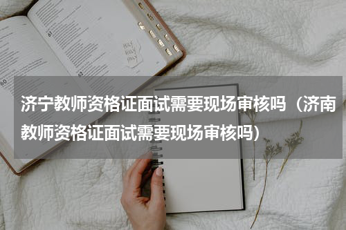 济宁教师资格证面试需要现场审核吗（济南教师资格证面试需要现场审核吗）
