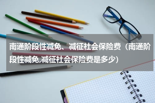 南通阶段性减免、减征社会保险费（南通阶段性减免,减征社会保险费是多少）