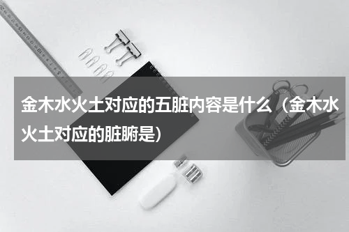 金木水火土对应的五脏内容是什么（金木水火土对应的脏腑是）