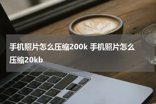 手机照片怎么压缩200k 手机照片怎么压缩20kb