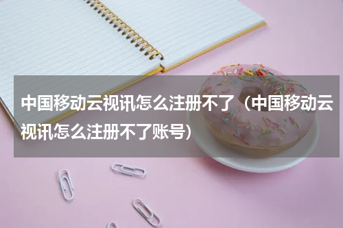 中国移动云视讯怎么注册不了（中国移动云视讯怎么注册不了账号）